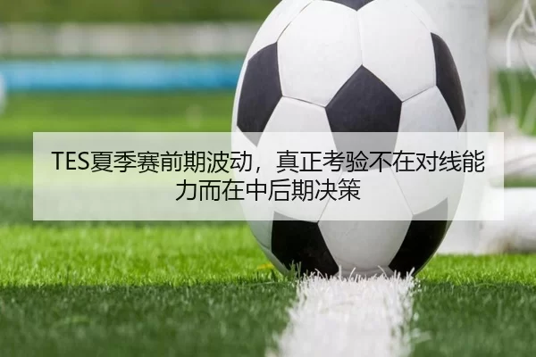 TES夏季赛前期波动，真正考验不在对线能力而在中后期决策
